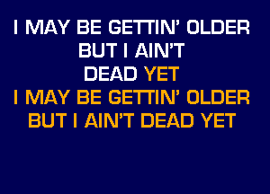 I MAY BE GE'I'I'INI OLDER
BUT I AIN'T
DEAD YET
I MAY BE GE'I'I'INI OLDER
BUT I AIN'T DEAD YET