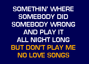 SOMETHIN' WHERE
SOMEBODY DID
SOMEBODY WRONG
AND PLAY IT
ALL NIGHT LONG
BUT DON'T PLAY ME
N0 LOVE SONGS