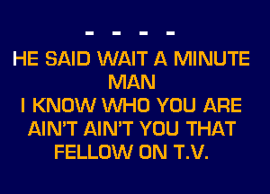 HE SAID WAIT A MINUTE
MAN
I KNOW WHO YOU ARE
AIN'T AIN'T YOU THAT
FELLOW 0N T.V.