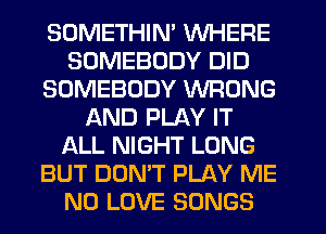 SOMETHIN' WHERE
SOMEBODY DID
SOMEBODY WRONG
AND PLAY IT
ALL NIGHT LONG
BUT DON'T PLAY ME
N0 LOVE SONGS