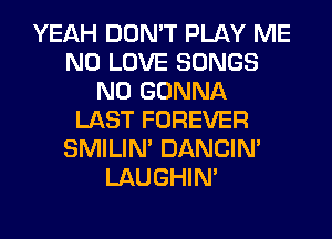 YEAH DON'T PLAY ME
N0 LOVE SONGS
N0 GONNA
LAST FOREVER
SMILIM DANCIN'
LAUGHIN'