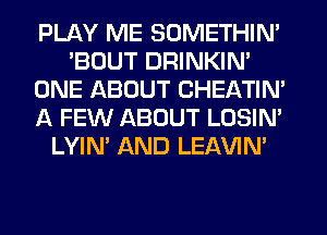 PLAY ME SOMETHIN'
'BOUT DRINKIN'
ONE ABOUT CHEATIN'
A FEW ABOUT LOSIN'
LYIN' AND LEAVIN'