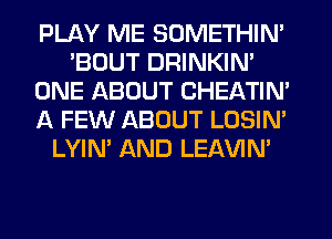 PLAY ME SOMETHIN'
'BOUT DRINKIN'
ONE ABOUT CHEATIN'
A FEW ABOUT LOSIN'
LYIN' AND LEAVIN'