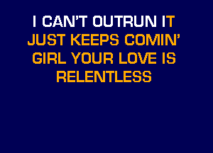 I CANT OUTRUN IT

JUST KEEPS COMIN'

GIRL YOUR LOVE IS
RELENTLESS