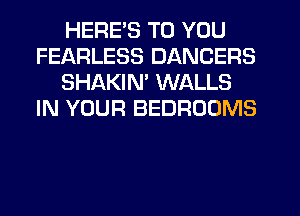 HERE'S TO YOU
FEARLESS DANCERS
SHAKIN' WALLS
IN YOUR BEDROOMS
