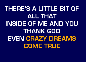 THERE'S A LITTLE BIT OF
ALL THAT
INSIDE OF ME AND YOU
THANK GOD
EVEN CRAZY DREAMS
COME TRUE