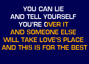 YOU CAN LIE
AND TELL YOURSELF
YOU'RE OVER IT
AND SOMEONE ELSE
WILL TAKE LOVE'S PLACE
AND THIS IS FOR THE BEST