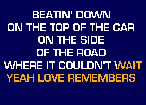 BEATIN' DOWN
ON THE TOP OF THE CAR
ON THE SIDE
OF THE ROAD
WHERE IT COULDN'T WAIT
YEAH LOVE REMEMBERS