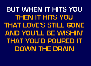 BUT WHEN IT HITS YOU
THEN IT HITS YOU
THAT LOVE'S STILL GONE
AND YOU'LL BE VVISHIN'
THAT YOU'D POURED IT
DOWN THE DRAIN