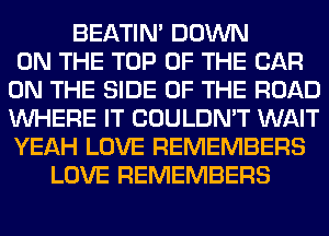 BEATIN' DOWN
ON THE TOP OF THE CAR
ON THE SIDE OF THE ROAD
WHERE IT COULDN'T WAIT
YEAH LOVE REMEMBERS
LOVE REMEMBERS