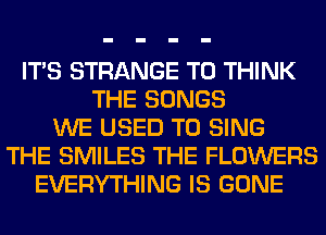 ITS STRANGE T0 THINK
THE SONGS
WE USED TO SING
THE SMILES THE FLOWERS
EVERYTHING IS GONE