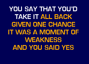 YOU SAY THAT YOU'D
TAKE IT ALL BACK
GIVEN ONE CHANCE
IT WAS A MOMENT 0F
WEAKNESS
AND YOU SAID YES