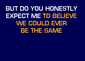 BUT DO YOU HONESTLY
EXPECT ME TO BELIEVE
WE COULD EVER
BE THE SAME