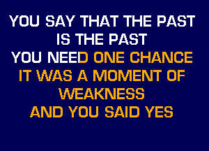 YOU SAY THAT THE PAST
IS THE PAST
YOU NEED ONE CHANCE
IT WAS A MOMENT 0F
WEAKNESS
AND YOU SAID YES