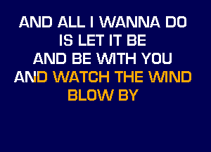 AND ALL I WANNA DO
IS LET IT BE
AND BE WITH YOU
AND WATCH THE WIND
BLOW BY