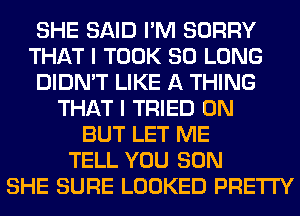 SHE SAID I'M SORRY
THAT I TOOK SO LONG
DIDN'T LIKE A THING
THAT I TRIED 0N
BUT LET ME
TELL YOU SON
SHE SURE LOOKED PRETTY