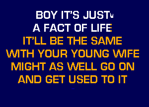 BOY ITS JUSTu
A FACT OF LIFE
ITLL BE THE SAME
WITH YOUR YOUNG WIFE
MIGHT AS WELL GO ON
AND GET USED TO IT