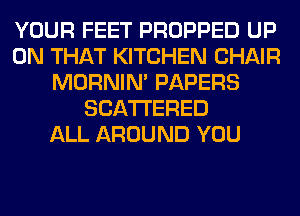 YOUR FEET PROPPED UP
ON THAT KITCHEN CHAIR
MORNIM PAPERS
SCATTERED
ALL AROUND YOU