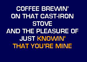 COFFEE BREININ'
ON THAT CAST-IRON
STOVE
AND THE PLEASURE 0F
JUST KNOUVIM
THAT YOU'RE MINE