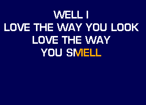 WELL I
LOVE THE WAY YOU LOOK
LOVE THE WAY

YOU SMELL