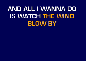 AND ALL I WANNA D0
IS WATCH THE WIND
BLOW BY
