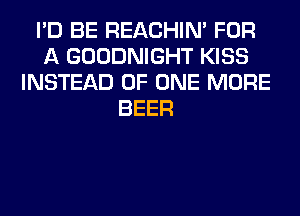 I'D BE REACHIN' FOR
A GOODNIGHT KISS
INSTEAD OF ONE MORE
BEER