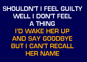 SHOULDN'T I FEEL GUILTY
WELL I DON'T FEEL
A THING
I'D WAKE HER UP
AND SAY GOODBYE
BUT I CAN'T RECALL
HER NAME