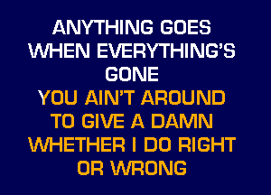 ANYTHING GOES
WHEN EVERYTHINGB
GONE
YOU AIN'T AROUND
TO GIVE A DAMN
WHETHER I DO RIGHT
0R WRONG