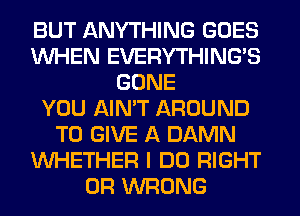 BUT ANYTHING GOES
WHEN EVERYTHINGB
GONE
YOU AIN'T AROUND
TO GIVE A DAMN
WHETHER I DO RIGHT
0R WRONG