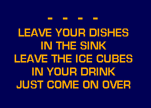 LEAVE YOUR DISHES
IN THE SINK
LEAVE THE ICE CUBES
IN YOUR DRINK
JUST COME ON OVER