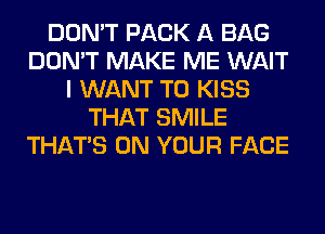 DON'T PACK A BAG
DON'T MAKE ME WAIT
I WANT TO KISS
THAT SMILE
THAT'S ON YOUR FACE