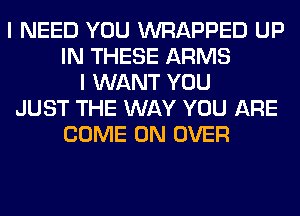 I NEED YOU WRAPPED UP
IN THESE ARMS
I WANT YOU
JUST THE WAY YOU ARE
COME ON OVER