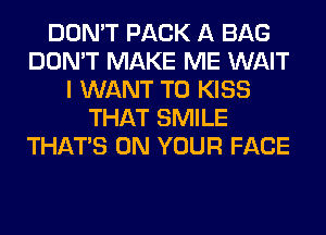 DON'T PACK A BAG
DON'T MAKE ME WAIT
I WANT TO KISS
THAT SMILE
THAT'S ON YOUR FACE