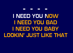 I NEED YOU NOW

I NEED YOU BAD

I NEED YOU BABY
LOOKIN' JUST LIKE THAT