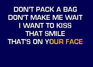 DON'T PACK A BAG
DON'T MAKE ME WAIT
I WANT TO KISS
THAT SMILE
THAT'S ON YOUR FACE