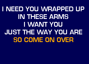I NEED YOU WRAPPED UP
IN THESE ARMS
I WANT YOU
JUST THE WAY YOU ARE
SO COME ON OVER