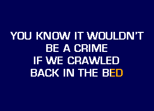 YOU KNOW IT WOULDN'T
BE A CRIME
IF WE CRAWLED
BACK IN THE BED