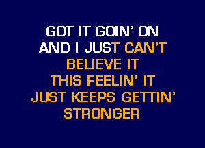 GOT IT GOIN' ON
AND I JUST CAN'T
BELIEVE IT
THIS FEELIN' IT
JUST KEEPS GETTIN'
STRONGER

g