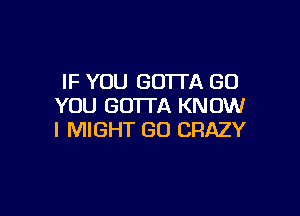 IF YOU GOTTA (30
YOU GOTTA KNOW

I MIGHT GO CRAZY