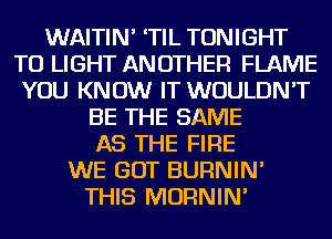 WAITIN' 'TIL TONIGHT
TO LIGHT ANOTHER FLAME
YOU KNOW IT WOULDN'T
BE THE SAME
AS THE FIRE
WE GOT BURNIN'
THIS MORNIN'