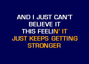 AND I JUST CAN'T
BELIEVE IT
THIS FEELIN' IT
JUST KEEPS GETTING
STRONGER