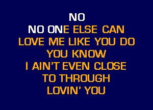 NO
NO ONE ELSE CAN
LOVE ME LIKE YOU DO
YOU KNOW
I AIN'T EVEN CLOSE
TO THROUGH
LOVIN' YOU