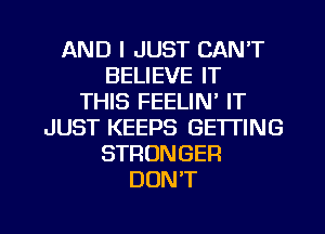 AND I JUST CAN'T
BELIEVE IT
THIS FEELIN' IT
JUST KEEPS GETTING
STRONGER
DON'T