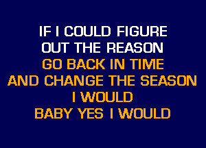 IF I COULD FIGURE
OUT THE REASON
GO BACK IN TIME
AND CHANGE THE SEASON
I WOULD
BABY YES I WOULD