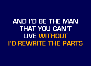 AND I'D BE THE MAN
THAT YOU CAN'T
LIVE WITHOUT
I'D REWRITE THE PARTS