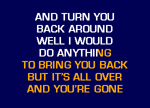 AND TURN YOU
BACK AROUND
WELL I WOULD
DO ANYTHING
TO BRING YOU BACK
BUT IT'S ALL OVER
AND YOU'RE GONE