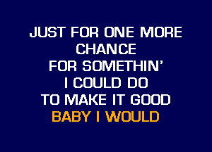 JUST FOR ONE MORE
CHANCE
FOR SOMETHIN'
I COULD DO
TO MAKE IT GOOD
BABY I WOULD