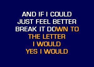 AND IF I COULD
JUST FEEL BETTER
BREAK IT DOWN TO

THE LETTER
I WOULD
YES I WOULD

g