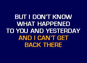 BUT I DON'T KNOW
WHAT HAPPENED
TO YOU AND YESTERDAY
AND I CAN'T GET
BACK THERE