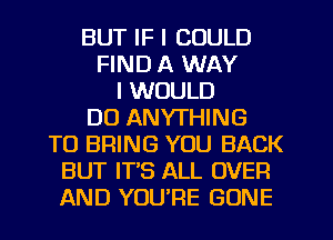 BUT IF I COULD
FIND A WAY
I WOULD
DO ANYTHING
TO BRING YOU BACK
BUT IT'S ALL OVER
AND YOU'RE GONE